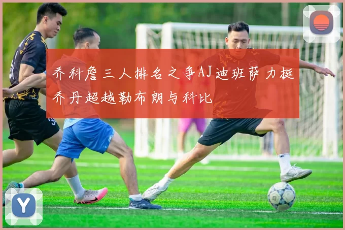 乔科詹三人排名之争AJ迪班萨力挺乔丹超越勒布朗与科比
