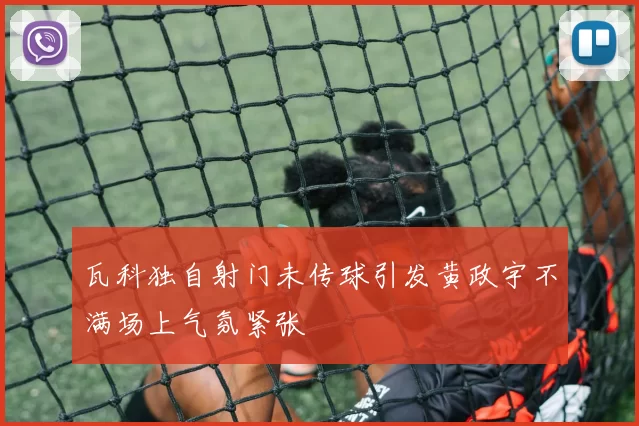 瓦科独自射门未传球引发黄政宇不满场上气氛紧张