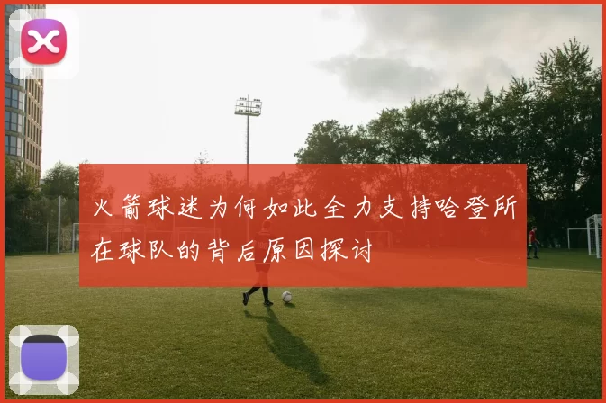 火箭球迷为何如此全力支持哈登所在球队的背后原因探讨