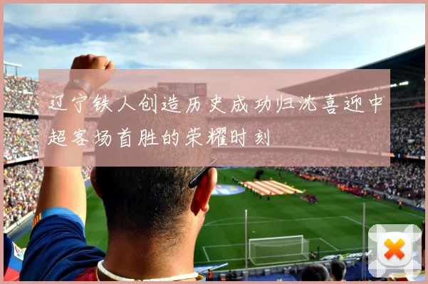 辽宁铁人创造历史成功归沈喜迎中超客场首胜的荣耀时刻
