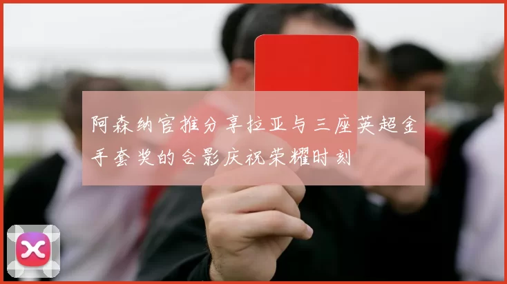 阿森纳官推分享拉亚与三座英超金手套奖的合影庆祝荣耀时刻