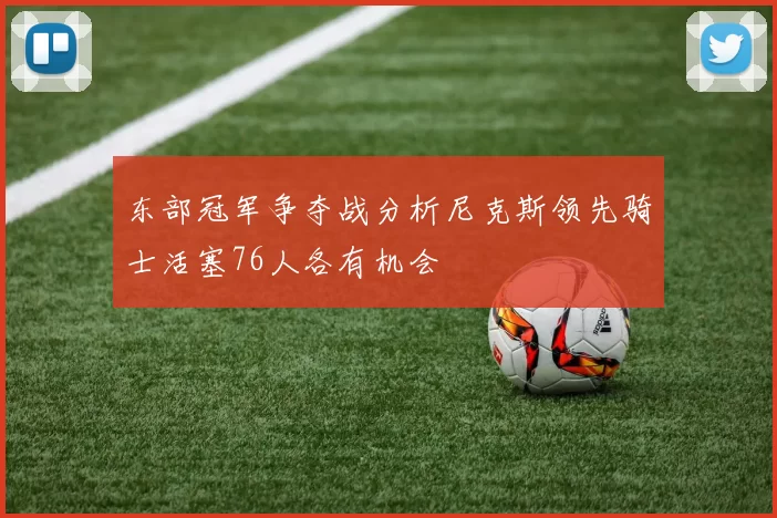 东部冠军争夺战分析尼克斯领先骑士活塞76人各有机会