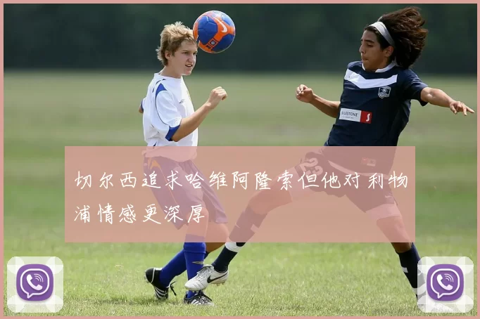 切尔西追求哈维阿隆索但他对利物浦情感更深厚