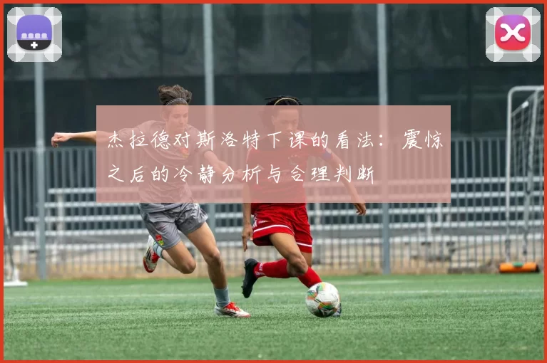 杰拉德对斯洛特下课的看法：震惊之后的冷静分析与合理判断