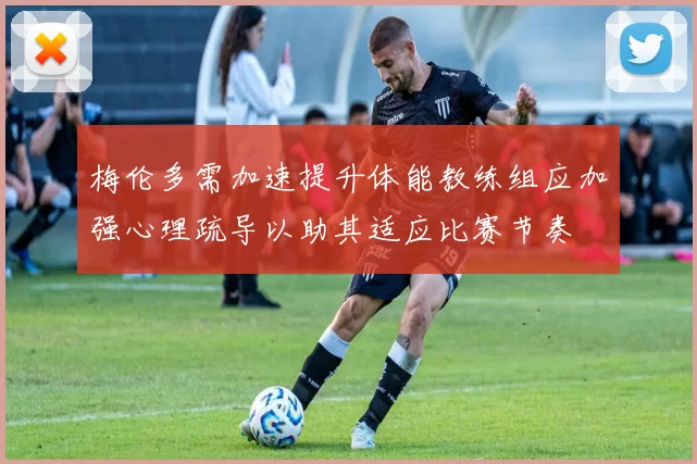 梅伦多需加速提升体能教练组应加强心理疏导以助其适应比赛节奏