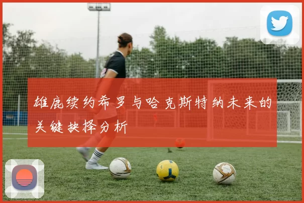 雄鹿续约希罗与哈克斯特纳未来的关键抉择分析